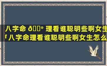 八字命 💮 理看谁聪明些啊女生「八字命理看谁聪明些啊女生怎么看」